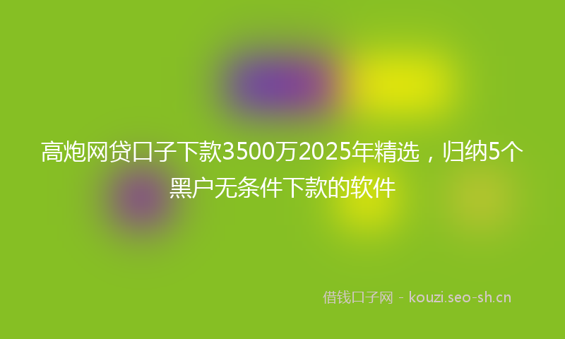 高炮网贷口子下款3500万2025年精选，归纳5个黑户无条件下款的软件