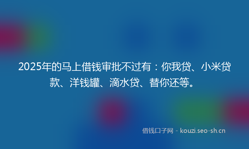 2025年的马上借钱审批不过有：你我贷、小米贷款、洋钱罐、滴水贷、替你还等。
