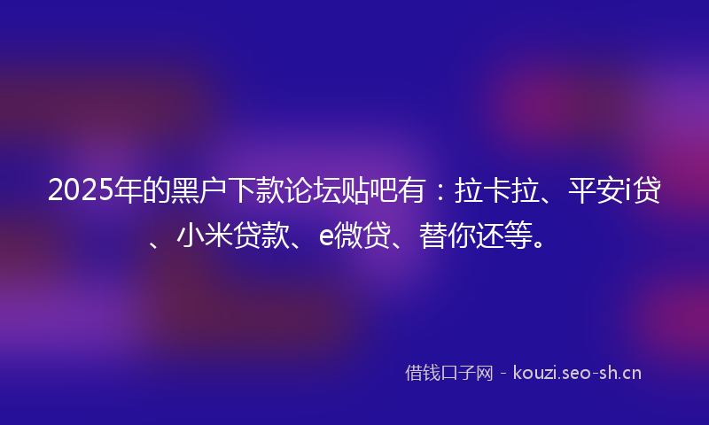 2025年的黑户下款论坛贴吧有：拉卡拉、平安i贷、小米贷款、e微贷、替你还等。