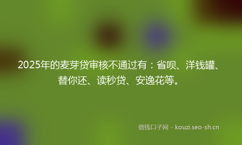 2025年的麦芽贷审核不通过有：省呗、洋钱罐、替你还、读秒贷、安逸花等。