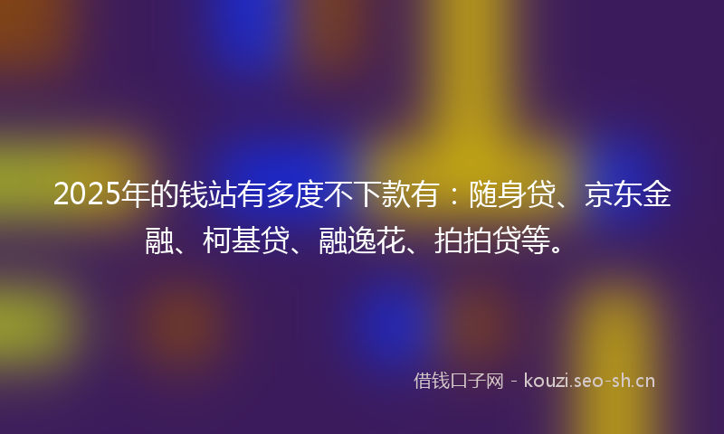 2025年的钱站有多度不下款有：随身贷、京东金融、柯基贷、融逸花、拍拍贷等。