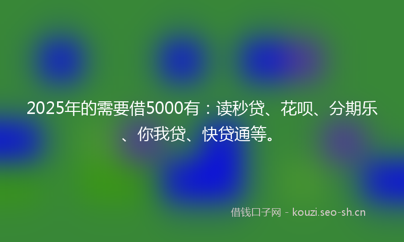 2025年的需要借5000有：读秒贷、花呗、分期乐、你我贷、快贷通等。