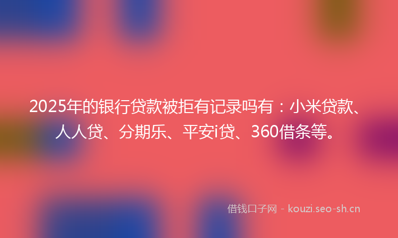 2025年的银行贷款被拒有记录吗有：小米贷款、人人贷、分期乐、平安i贷、360借条等。