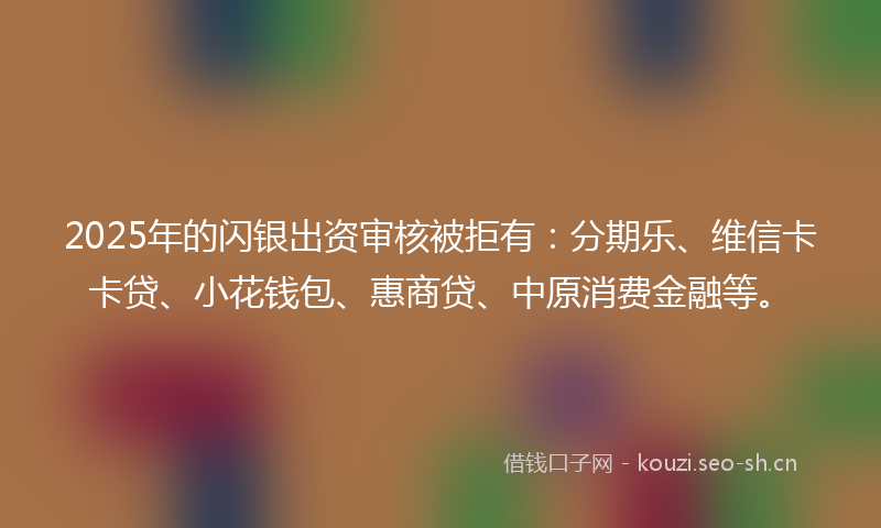 2025年的闪银出资审核被拒有：分期乐、维信卡卡贷、小花钱包、惠商贷、中原消费金融等。