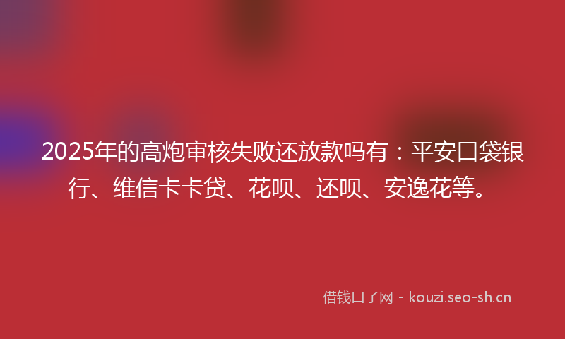 2025年的高炮审核失败还放款吗有：平安口袋银行、维信卡卡贷、花呗、还呗、安逸花等。