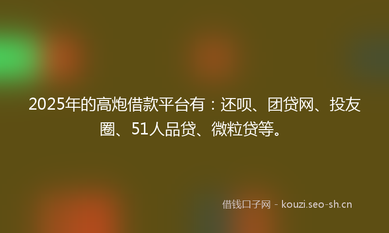2025年的高炮借款平台有：还呗、团贷网、投友圈、51人品贷、微粒贷等。