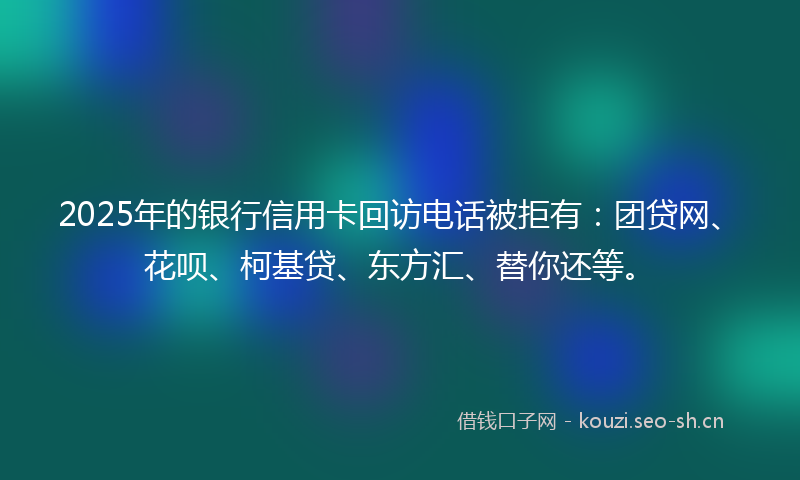 2025年的银行信用卡回访电话被拒有：团贷网、花呗、柯基贷、东方汇、替你还等。