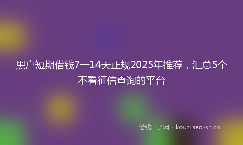 黑户短期借钱7一14天正规2025年推荐,汇总5个不看征信查询的平台