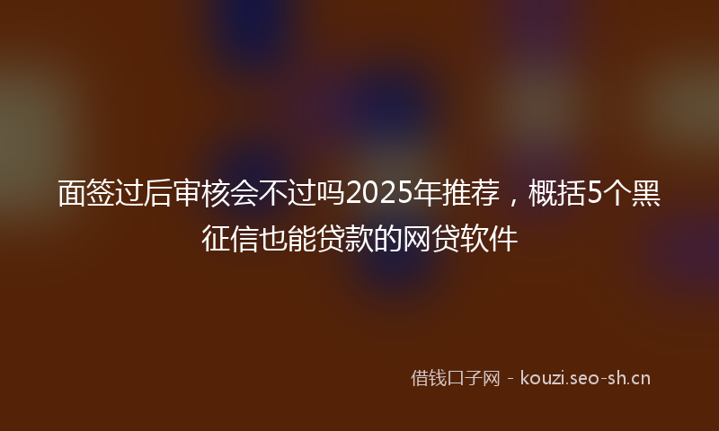 面签过后审核会不过吗2025年推荐，概括5个黑征信也能贷款的网贷软件