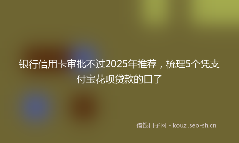 银行信用卡审批不过2025年推荐,梳理5个凭支付宝花呗贷款的口子