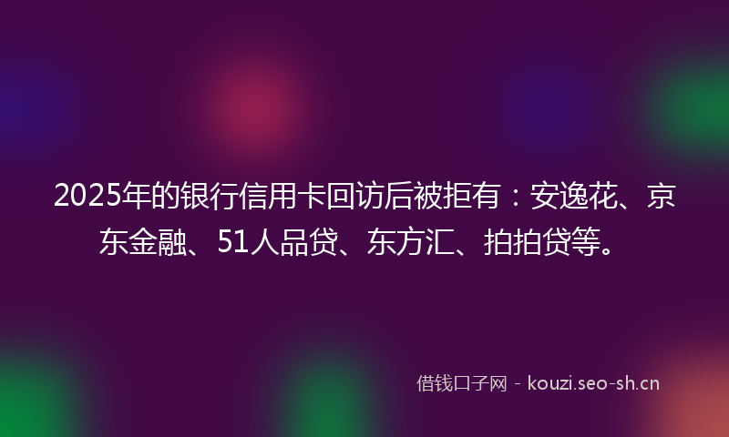 2025年的银行信用卡回访后被拒有：安逸花、京东金融、51人品贷、东方汇、拍拍贷等。