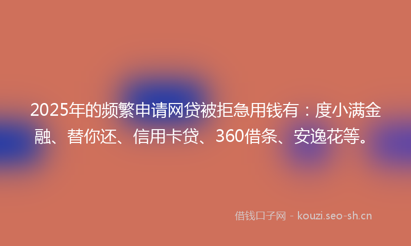 2025年的频繁申请网贷被拒急用钱有：度小满金融、替你还、信用卡贷、360借条、安逸花等。