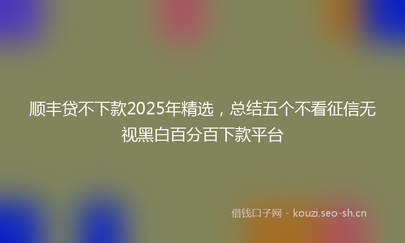 顺丰贷不下款2025年精选，总结五个不看征信无视黑白百分百下款平台