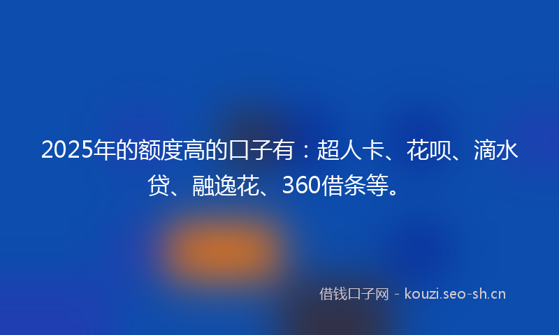 2025年的额度高的口子有：超人卡、花呗、滴水贷、融逸花、360借条等。