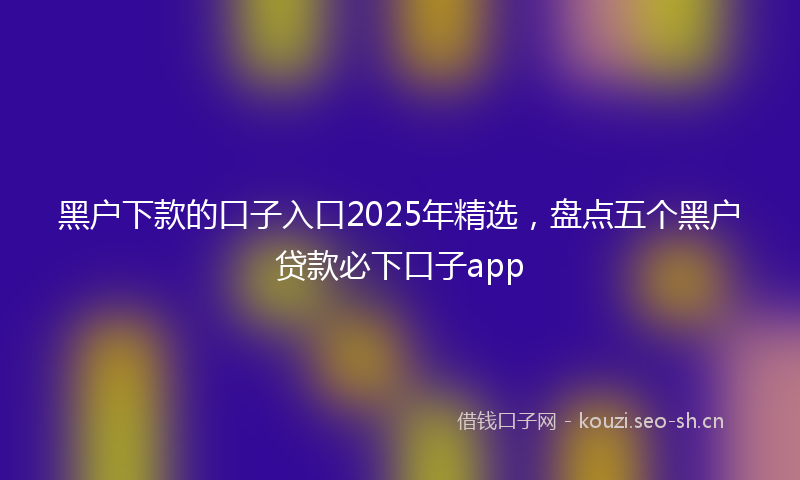 黑户下款的口子入口2025年精选，盘点五个黑户贷款必下口子app