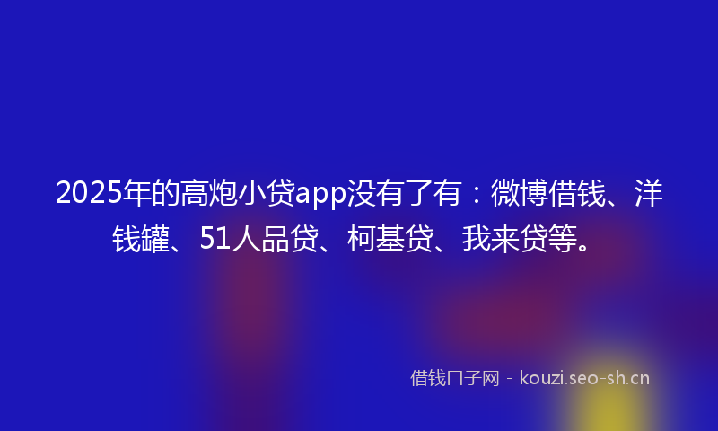 2025年的高炮小贷app没有了有：微博借钱、洋钱罐、51人品贷、柯基贷、我来贷等。