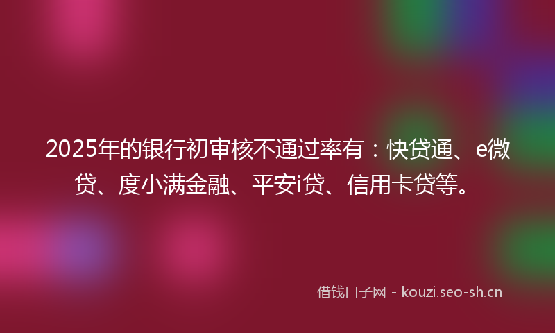 2025年的银行初审核不通过率有：快贷通、e微贷、度小满金融、平安i贷、信用卡贷等。