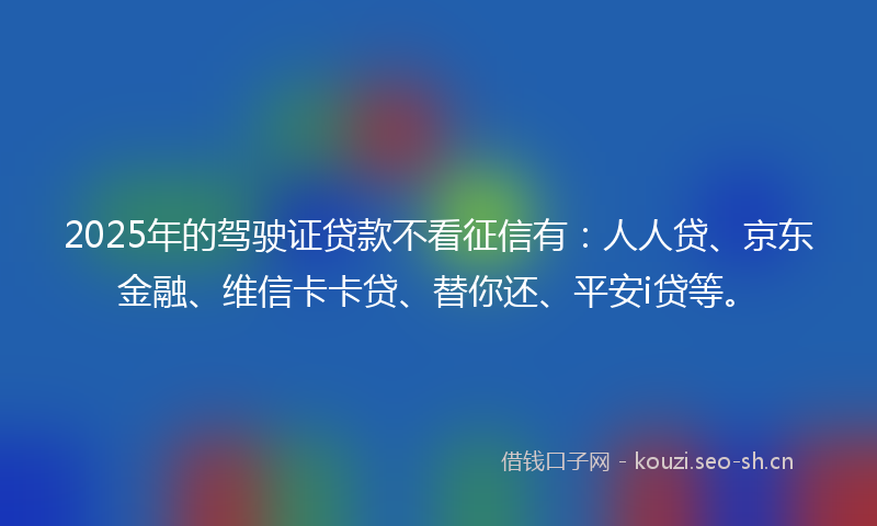2025年的驾驶证贷款不看征信有：人人贷、京东金融、维信卡卡贷、替你还、平安i贷等。