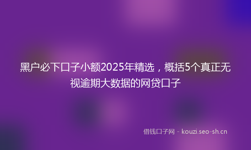 黑户必下口子小额2025年精选，概括5个真正无视逾期大数据的网贷口子