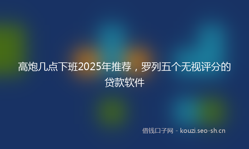 高炮几点下班2025年推荐，罗列五个无视评分的贷款软件
