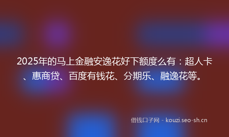 2025年的马上金融安逸花好下额度么有：超人卡、惠商贷、百度有钱花、分期乐、融逸花等。