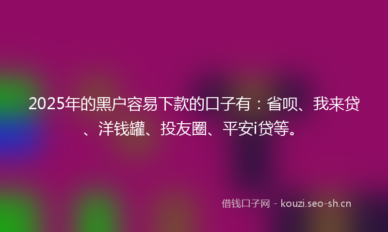 2025年的黑户容易下款的口子有：省呗、我来贷、洋钱罐、投友圈、平安i贷等。