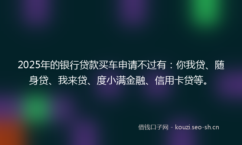 2025年的银行贷款买车申请不过有:你我贷、随身贷、我来贷、度小满金融、信用卡贷等。