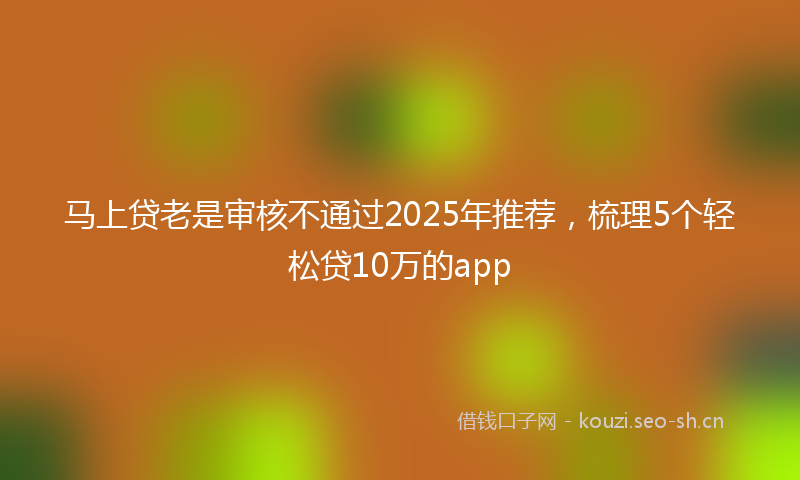 马上贷老是审核不通过2025年推荐，梳理5个轻松贷10万的app