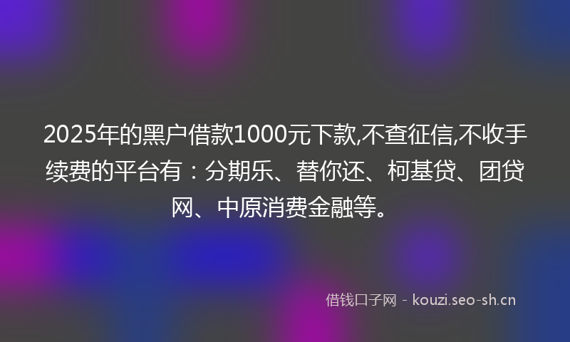 2025年的黑户借款1000元下款,不查征信,不收手续费的平台有：分期乐、替你还、柯基贷、团贷网、中原消费金融等。