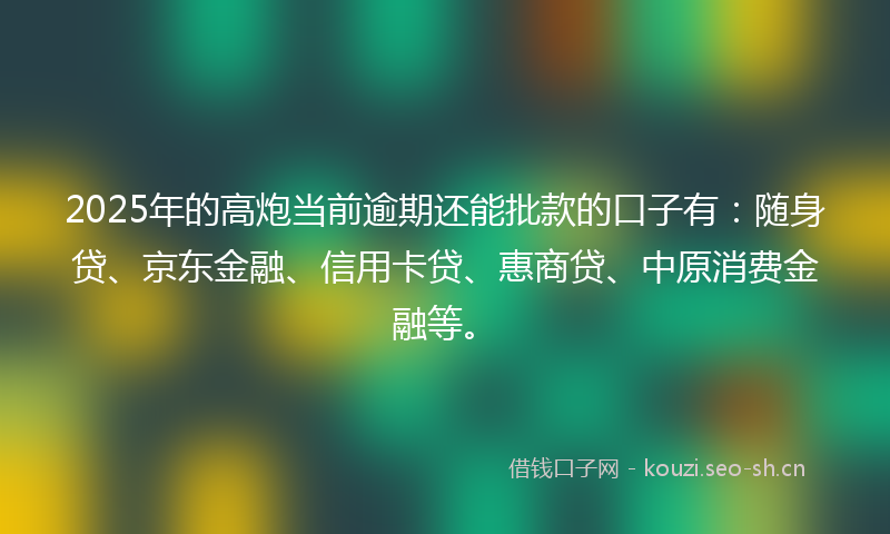2025年的高炮当前逾期还能批款的口子有：随身贷、京东金融、信用卡贷、惠商贷、中原消费金融等。