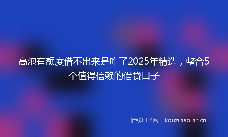 高炮有额度借不出来是咋了2025年精选，整合5个值得信赖的借贷口子