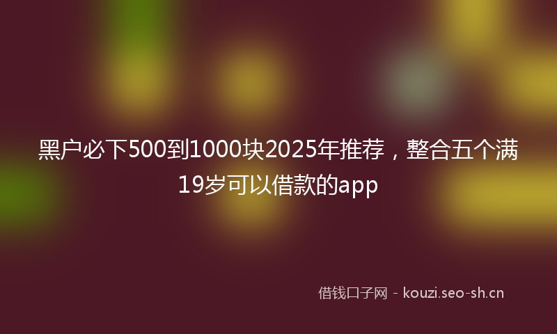 黑户必下500到1000块2025年推荐,整合五个满19岁可以借款的app