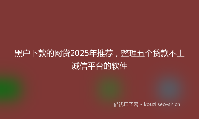黑户下款的网贷2025年推荐，整理五个贷款不上诚信平台的软件