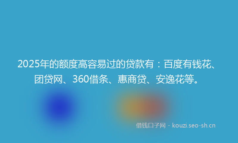 2025年的额度高容易过的贷款有：百度有钱花、团贷网、360借条、惠商贷、安逸花等。