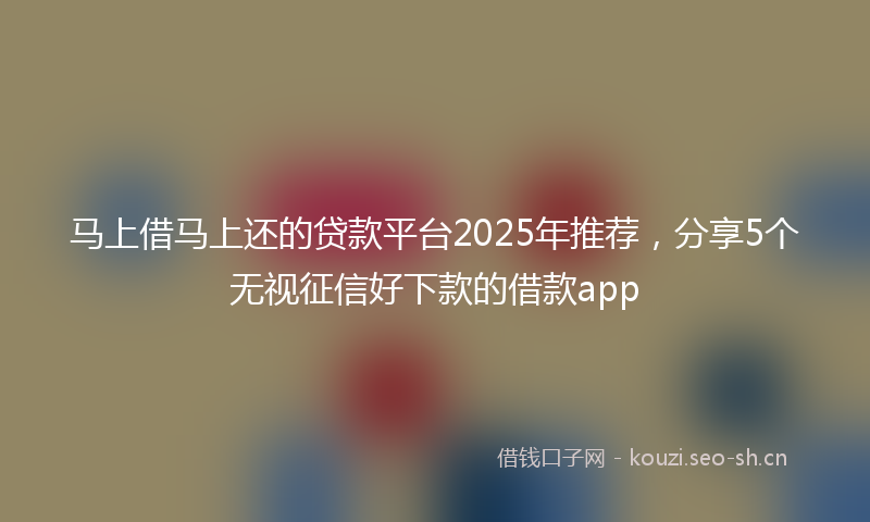 马上借马上还的贷款平台2025年推荐,分享5个无视征信好下款的借款app