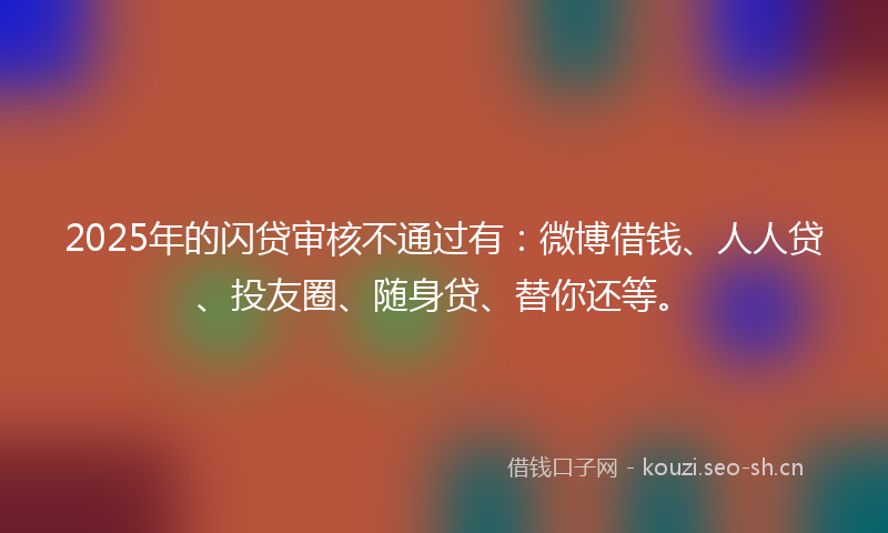 2025年的闪贷审核不通过有：微博借钱、人人贷、投友圈、随身贷、替你还等。