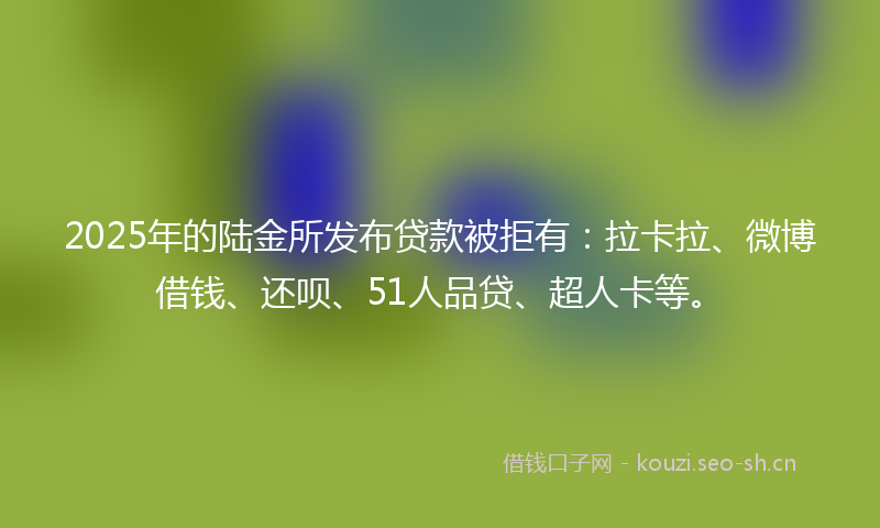 2025年的陆金所发布贷款被拒有：拉卡拉、微博借钱、还呗、51人品贷、超人卡等。