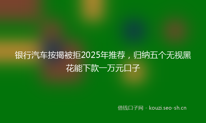 银行汽车按揭被拒2025年推荐，归纳五个无视黑花能下款一万元口子