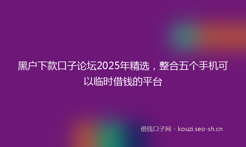 黑户下款口子论坛2025年精选，整合五个手机可以临时借钱的平台
