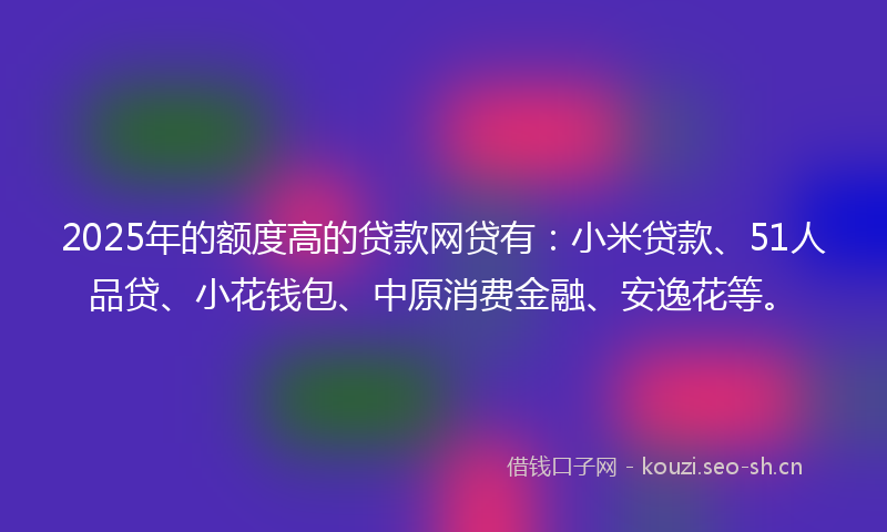 2025年的额度高的贷款网贷有:小米贷款、51人品贷、小花钱包、中原消费金融、安逸花等。