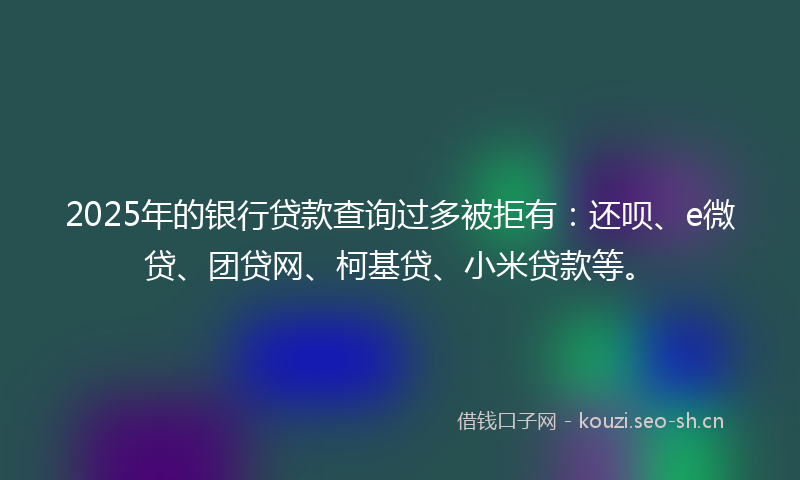 2025年的银行贷款查询过多被拒有：还呗、e微贷、团贷网、柯基贷、小米贷款等。
