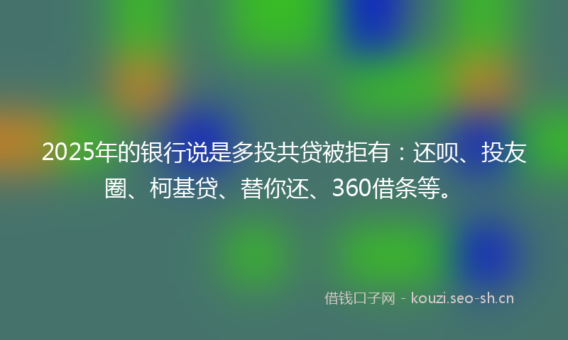 2025年的银行说是多投共贷被拒有：还呗、投友圈、柯基贷、替你还、360借条等。