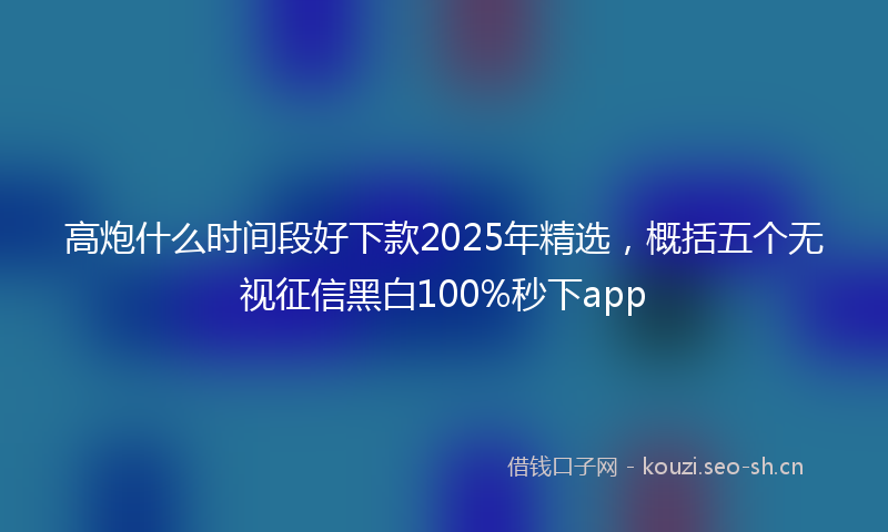 高炮什么时间段好下款2025年精选，概括五个无视征信黑白100%秒下app