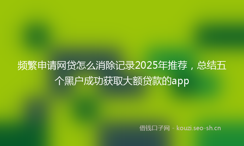 频繁申请网贷怎么消除记录2025年推荐，总结五个黑户成功获取大额贷款的app