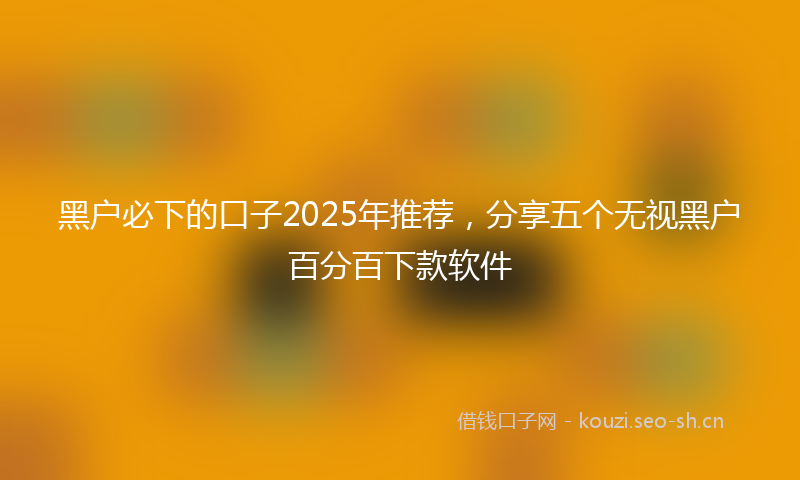 黑户必下的口子2025年推荐，分享五个无视黑户百分百下款软件