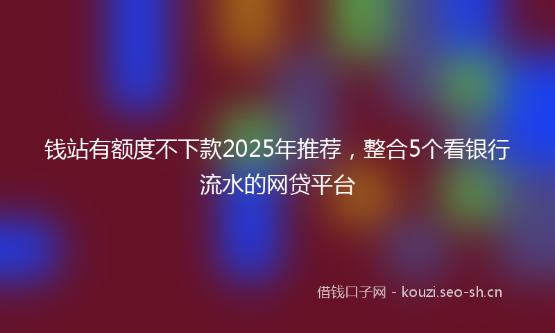 钱站有额度不下款2025年推荐，整合5个看银行流水的网贷平台