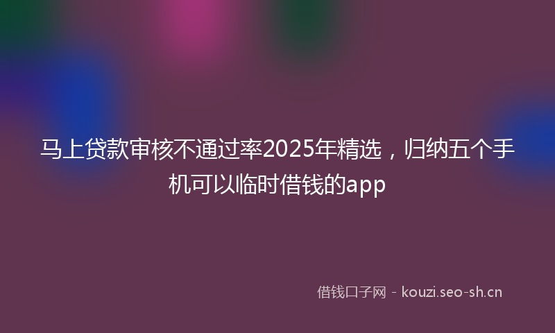 马上贷款审核不通过率2025年精选，归纳五个手机可以临时借钱的app