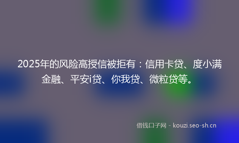 2025年的风险高授信被拒有：信用卡贷、度小满金融、平安i贷、你我贷、微粒贷等。