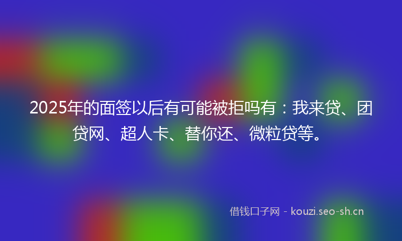 2025年的面签以后有可能被拒吗有：我来贷、团贷网、超人卡、替你还、微粒贷等。