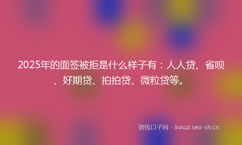 2025年的面签被拒是什么样子有:人人贷、省呗、好期贷、拍拍贷、微粒贷等。